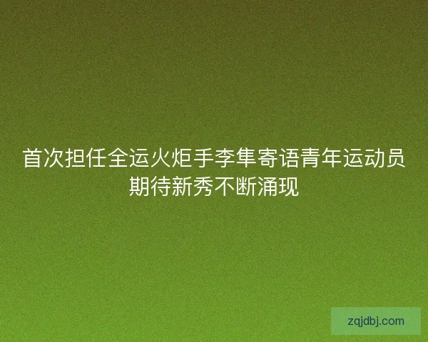 首次担任全运火炬手李隼寄语青年运动员期待新秀不断涌现