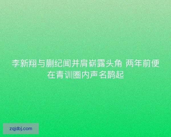 李新翔与蒯纪闻并肩崭露头角 两年前便在青训圈内声名鹊起