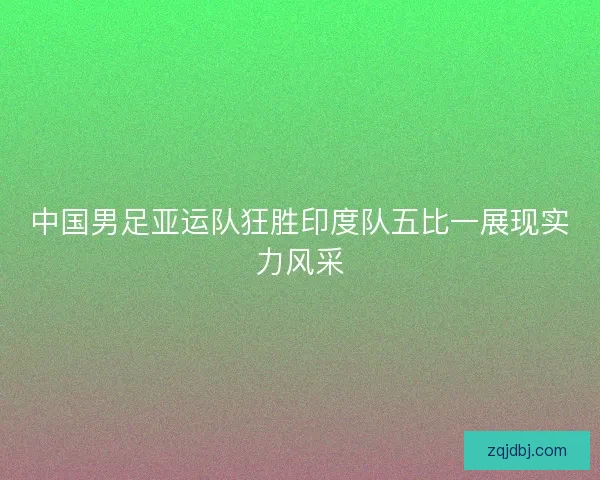 中国男足亚运队狂胜印度队五比一展现实力风采
