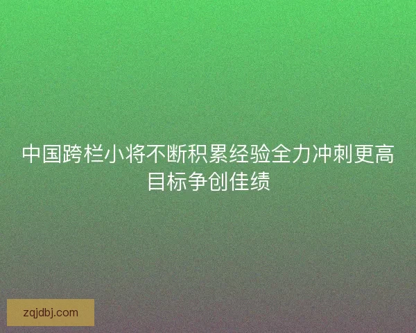 中国跨栏小将不断积累经验全力冲刺更高目标争创佳绩 中国跨栏小将不断积累经验全力冲刺更高目标争创佳绩