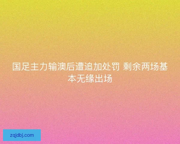 国足主力输澳后遭追加处罚 剩余两场基本无缘出场