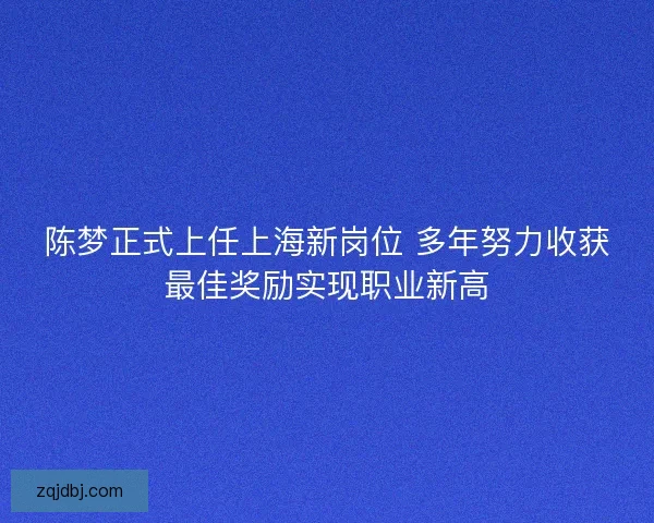 陈梦正式上任上海新岗位 多年努力收获最佳奖励实现职业新高