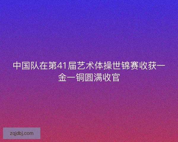 中国队在第41届艺术体操世锦赛收获一金一铜圆满收官