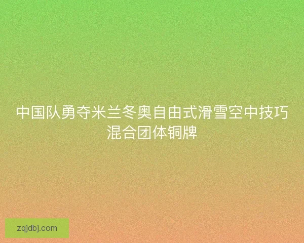 中国队勇夺米兰冬奥自由式滑雪空中技巧混合团体铜牌