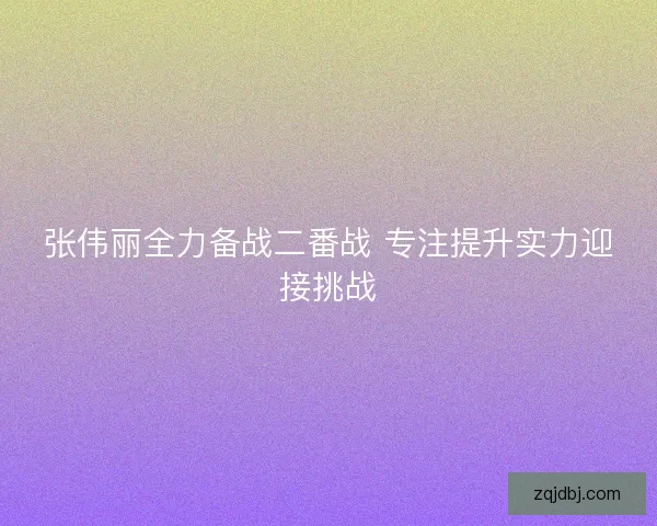 张伟丽全力备战二番战 专注提升实力迎接挑战