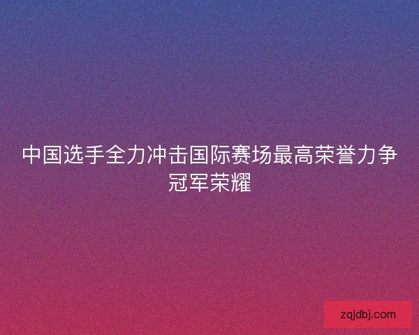 中国选手全力冲击国际赛场最高荣誉力争冠军荣耀 中国选手全力冲击国际赛场最高荣誉力争冠军荣耀