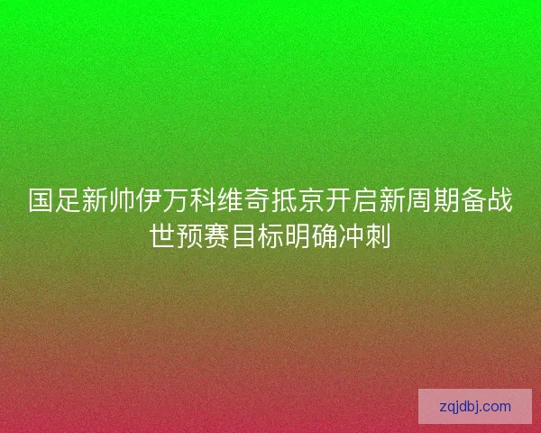 国足新帅伊万科维奇抵京开启新周期备战世预赛目标明确冲刺 国足新帅伊万科维奇抵京开启新周期备战世预赛目标明确冲刺