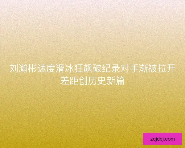 刘瀚彬速度滑冰狂飙破纪录对手渐被拉开差距创历史新篇