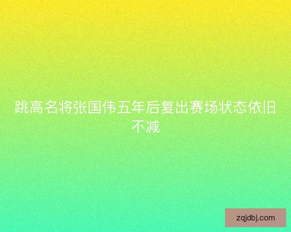 跳高名将张国伟五年后复出赛场状态依旧不减 跳高名将张国伟五年后复出赛场状态依旧不减