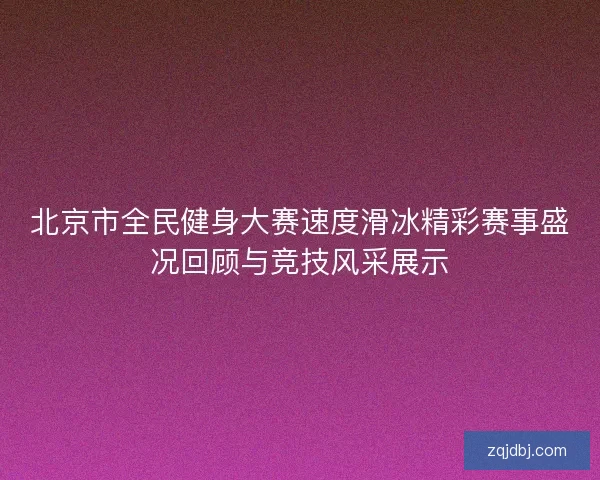 北京市全民健身大赛速度滑冰精彩赛事盛况回顾与竞技风采展示